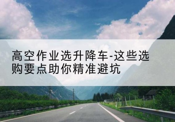 宽城升降车厂家-高空作业选升降车-这些选购要点助你*避坑