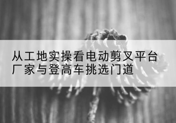 宽城电动剪叉升降平台厂家-从工地实操看电动剪叉平台厂家与登高车挑选门道