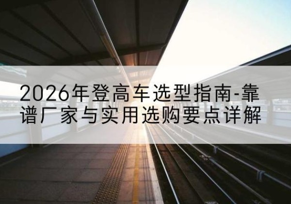 宽城登高车厂家推荐-2026年登高车选型指南-靠谱厂家与实用选购要点详解